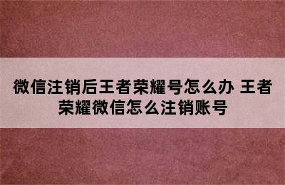 微信注销后王者荣耀号怎么办 王者荣耀微信怎么注销账号